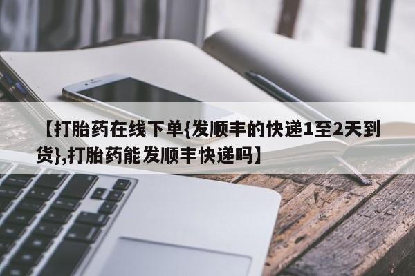 米非米索在线付款【打胎药在线下单{发顺丰的快递1至2天到货},打胎药能发顺丰快递吗】