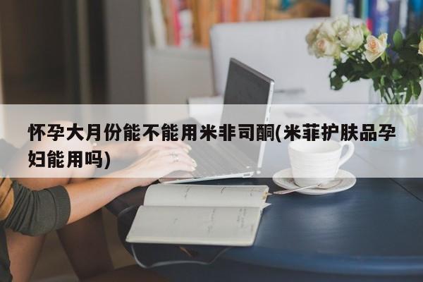 米非米索在线付款怀孕大月份能不能用米非司酮(米菲护肤品孕妇能用吗)